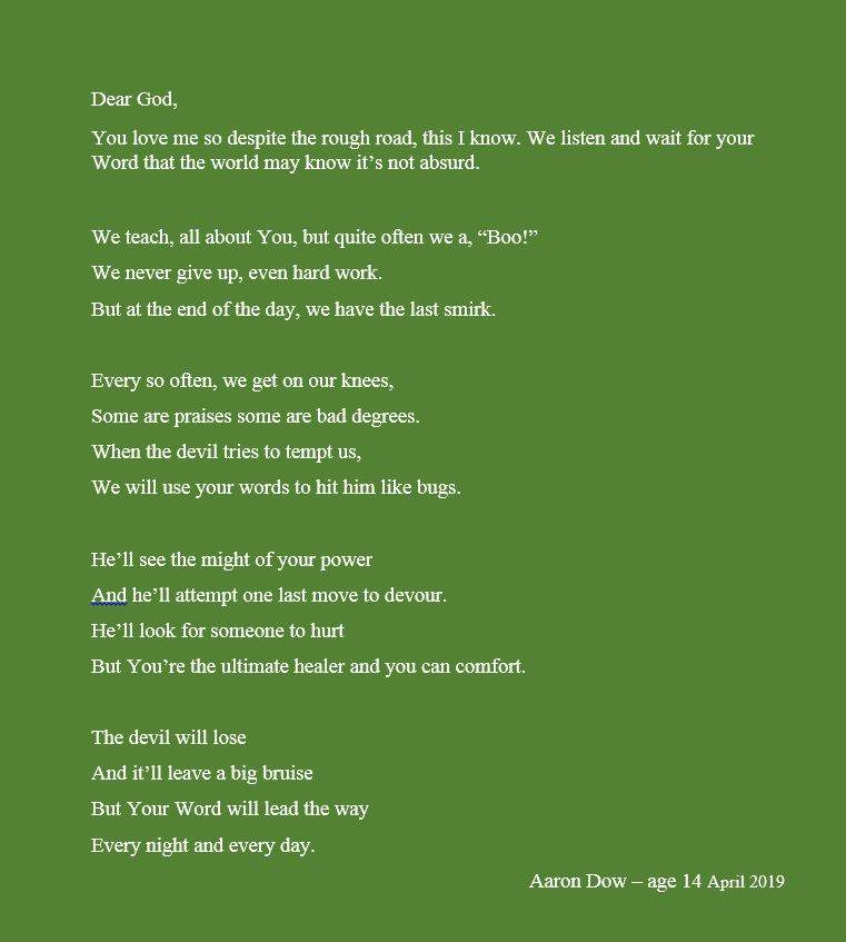 Dear God, You love me so despite the rough road, this I know. We listen and wait for your Word that the world may know it’s not absurd. We teach, all about You, but quite often we a, “Boo!” We never give up, even hard work. But at the end of the day, we have the last smirk. Every so often, we get on our knees, Some are praises some are bad degrees. When the devil tries to tempt us, We will use your words to hit him like bugs. He’ll see the might of your power And he’ll attempt one last move to devour. He’ll look for someone to hurt But You’re the ultimate healer and you can comfort. The devil will lose And it’ll leave a big bruise But Your Word will lead the way Every night and every day. Aaron Dow – age 14 April 2019 Sarah Lacey Vigue Christian book writer